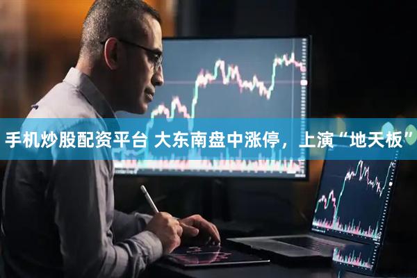 手机炒股配资平台 大东南盘中涨停，上演“地天板”