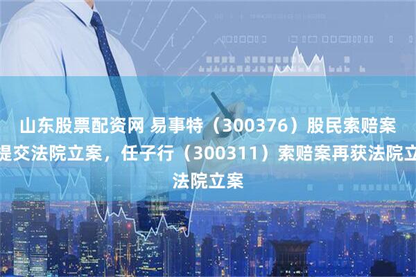 山东股票配资网 易事特（300376）股民索赔案再提交法院立案，任子行（300311）索赔案再获法院立案