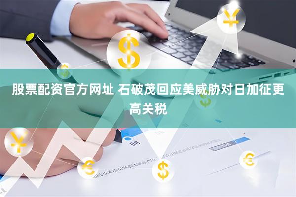 股票配资官方网址 石破茂回应美威胁对日加征更高关税