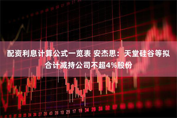 配资利息计算公式一览表 安杰思：天堂硅谷等拟合计减持公司不超4%股份