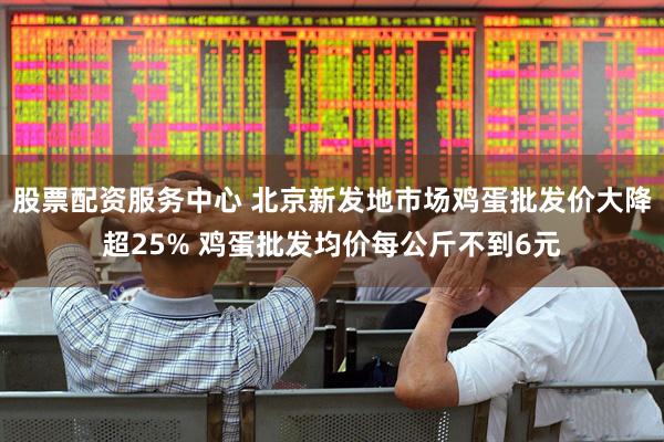 股票配资服务中心 北京新发地市场鸡蛋批发价大降超25% 鸡蛋批发均价每公斤不到6元