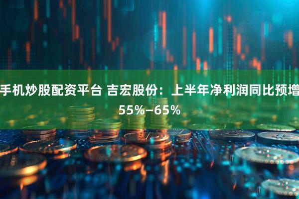 手机炒股配资平台 吉宏股份：上半年净利润同比预增55%—65%