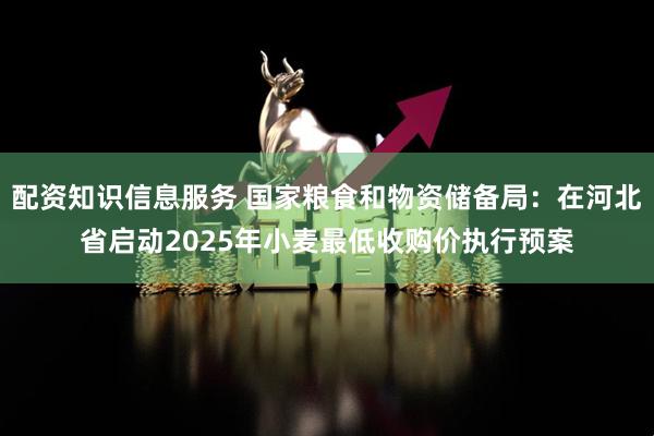 配资知识信息服务 国家粮食和物资储备局：在河北省启动2025年小麦最低收购价执行预案