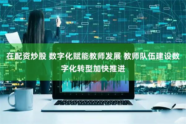 在配资炒股 数字化赋能教师发展 教师队伍建设数字化转型加快推进