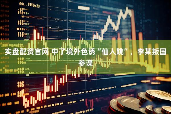 实盘配资官网 中了境外色诱“仙人跳”，李某叛国参谍
