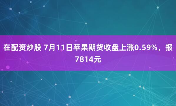 在配资炒股 7月11日苹果期货收盘上涨0.59%，报7814元