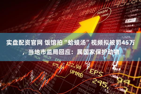 实盘配资官网 饭馆拍“蛤蟆汤”视频拟被罚45万，当地市监局回应：属国家保护动物