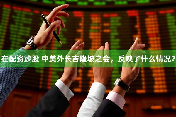 在配资炒股 中美外长吉隆坡之会，反映了什么情况？