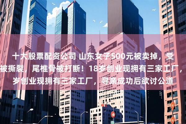 十大股票配资公司 山东女子500元被卖掉，受养父严重虐待：耳朵被撕裂，尾椎骨被打断！18岁创业现拥有三家工厂，寻亲成功后欲讨公道