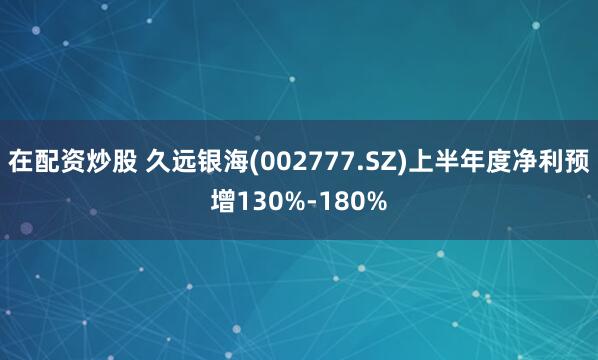 在配资炒股 久远银海(002777.SZ)上半年度净利预增130%-180%