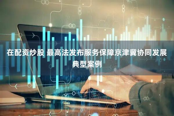 在配资炒股 最高法发布服务保障京津冀协同发展典型案例