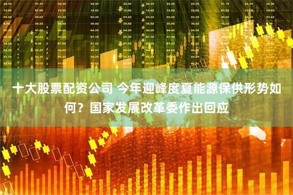十大股票配资公司 今年迎峰度夏能源保供形势如何？国家发展改革委作出回应