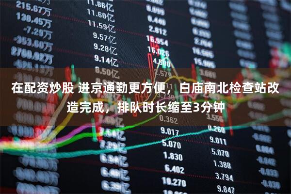 在配资炒股 进京通勤更方便，白庙南北检查站改造完成，排队时长缩至3分钟