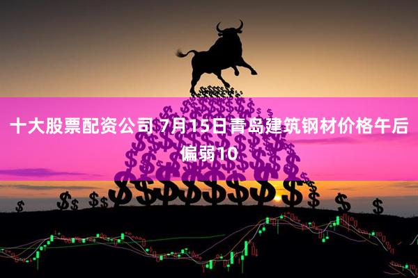 十大股票配资公司 7月15日青岛建筑钢材价格午后偏弱10