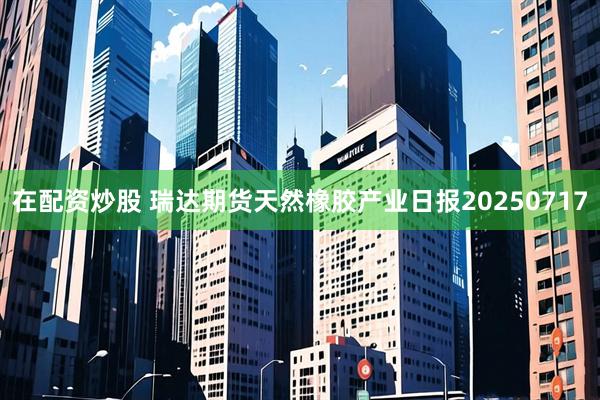在配资炒股 瑞达期货天然橡胶产业日报20250717