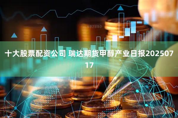 十大股票配资公司 瑞达期货甲醇产业日报20250717