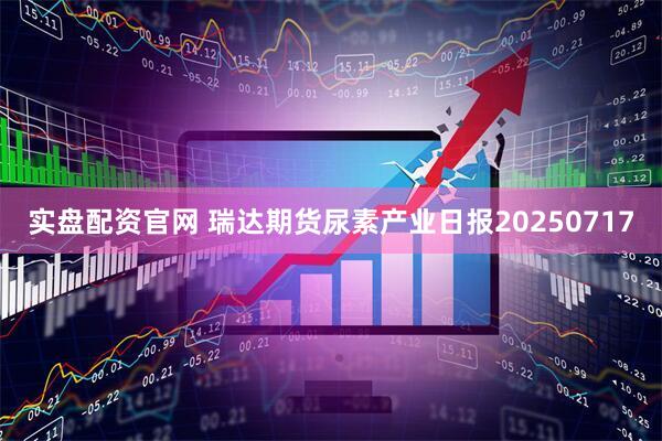实盘配资官网 瑞达期货尿素产业日报20250717