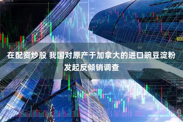 在配资炒股 我国对原产于加拿大的进口豌豆淀粉发起反倾销调查