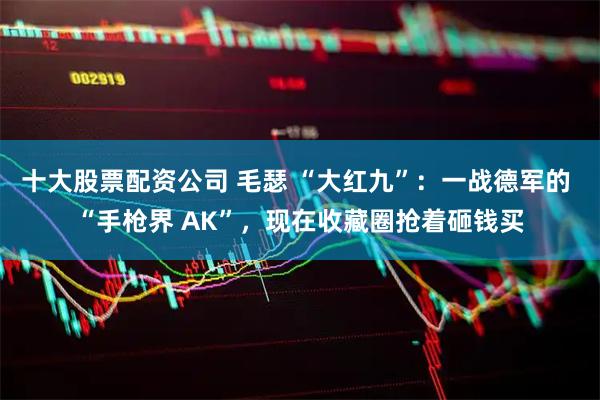 十大股票配资公司 毛瑟 “大红九”：一战德军的 “手枪界 AK”，现在收藏圈抢着砸钱买