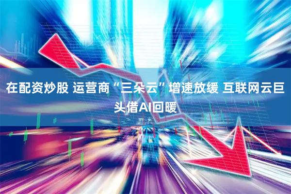 在配资炒股 运营商“三朵云”增速放缓 互联网云巨头借AI回暖