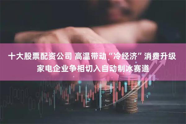 十大股票配资公司 高温带动“冷经济”消费升级 家电企业争相切入自动制冰赛道