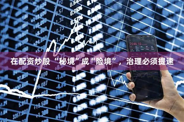 在配资炒股 “秘境”成“险境”，治理必须提速