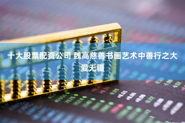十大股票配资公司 魏高慈善书画艺术中善行之大爱无疆