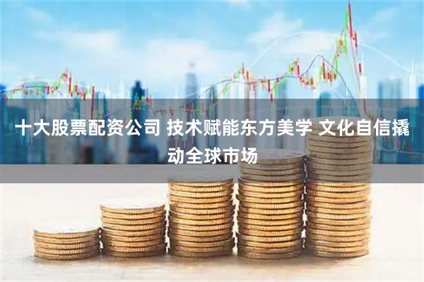 十大股票配资公司 技术赋能东方美学 文化自信撬动全球市场