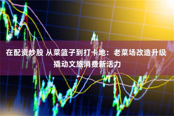 在配资炒股 从菜篮子到打卡地：老菜场改造升级 撬动文旅消费新活力