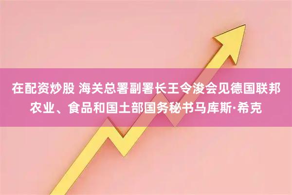在配资炒股 海关总署副署长王令浚会见德国联邦农业、食品和国土部国务秘书马库斯·希克