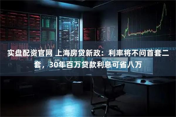 实盘配资官网 上海房贷新政：利率将不问首套二套，30年百万贷款利息可省八万