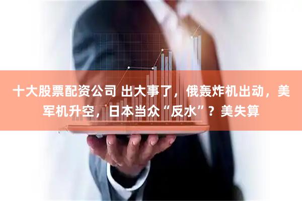 十大股票配资公司 出大事了，俄轰炸机出动，美军机升空，日本当众“反水”？美失算