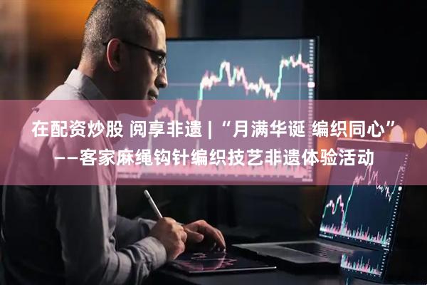 在配资炒股 阅享非遗 | “月满华诞 编织同心”——客家麻绳钩针编织技艺非遗体验活动