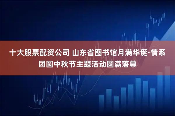 十大股票配资公司 山东省图书馆月满华诞·情系团圆中秋节主题活动圆满落幕