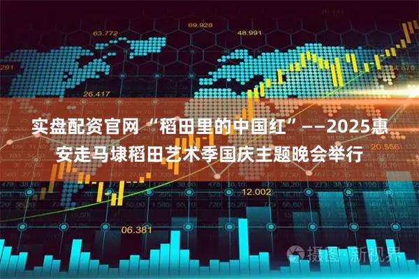 实盘配资官网 “稻田里的中国红”——2025惠安走马埭稻田艺术季国庆主题晚会举行