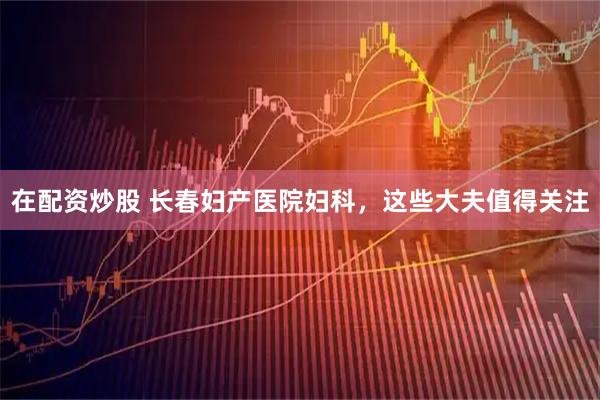 在配资炒股 长春妇产医院妇科，这些大夫值得关注