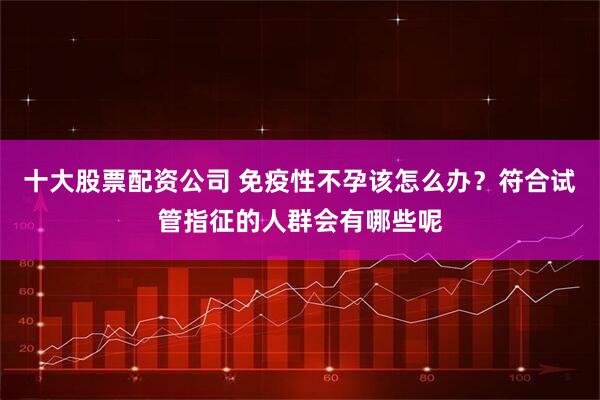 十大股票配资公司 免疫性不孕该怎么办？符合试管指征的人群会有哪些呢