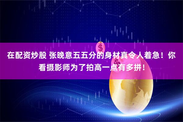 在配资炒股 张晚意五五分的身材真令人着急！你看摄影师为了拍高一点有多拼！