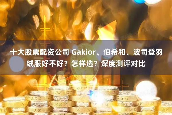 十大股票配资公司 Gakior、伯希和、波司登羽绒服好不好？怎样选？深度测评对比