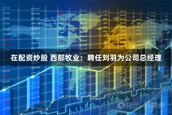 在配资炒股 西部牧业：聘任刘羽为公司总经理
