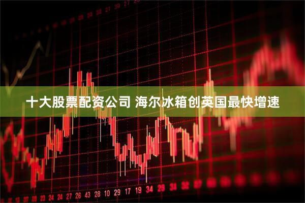 十大股票配资公司 海尔冰箱创英国最快增速