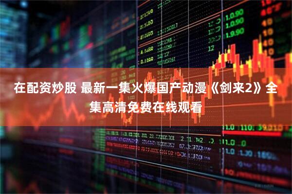 在配资炒股 最新一集火爆国产动漫《剑来2》全集高清免费在线观看