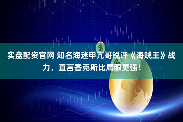 实盘配资官网 知名海迷甲亢哥锐评《海贼王》战力，直言香克斯比鹰眼更强！