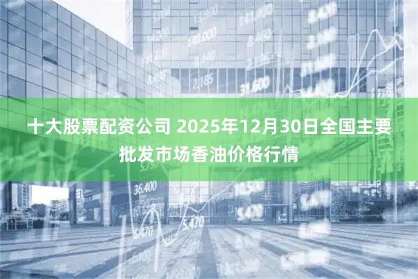 十大股票配资公司 2025年12月30日全国主要批发市场香油价格行情
