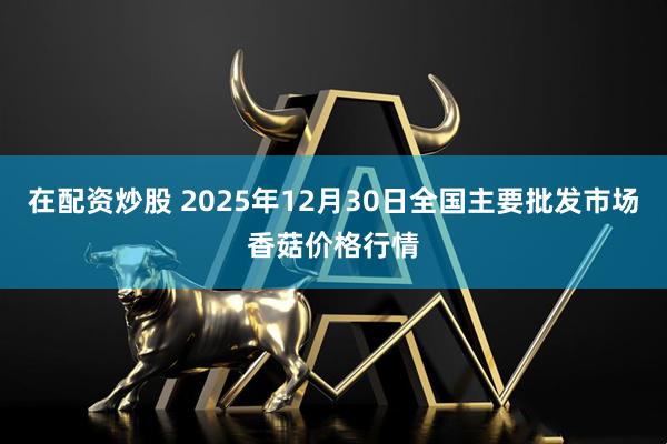在配资炒股 2025年12月30日全国主要批发市场香菇价格行情
