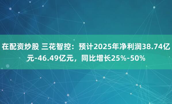 在配资炒股 三花智控：预计2025年净利润38.74亿元-46.49亿元，同比增长25%-50%