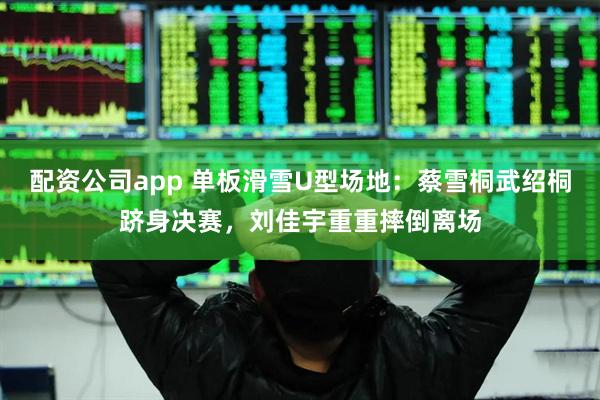 配资公司app 单板滑雪U型场地：蔡雪桐武绍桐跻身决赛，刘佳宇重重摔倒离场