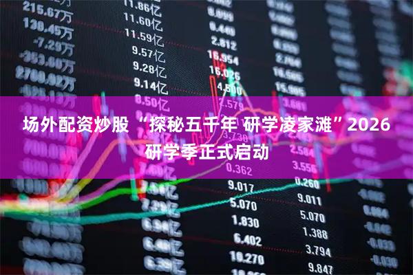 场外配资炒股 “探秘五千年 研学凌家滩”2026研学季正式启动