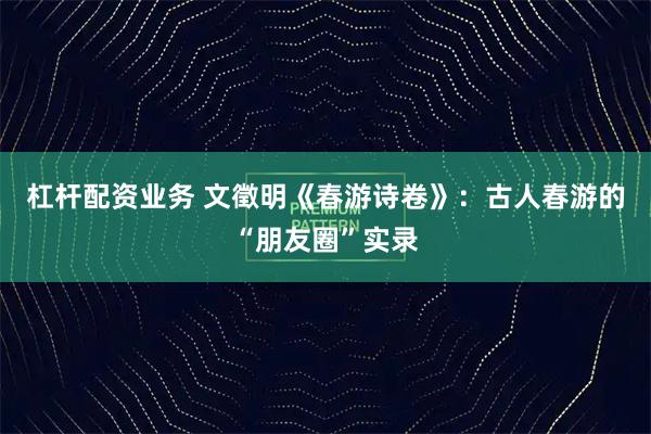 杠杆配资业务 文徵明《春游诗卷》：古人春游的“朋友圈”实录
