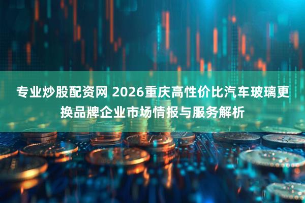 专业炒股配资网 2026重庆高性价比汽车玻璃更换品牌企业市场情报与服务解析